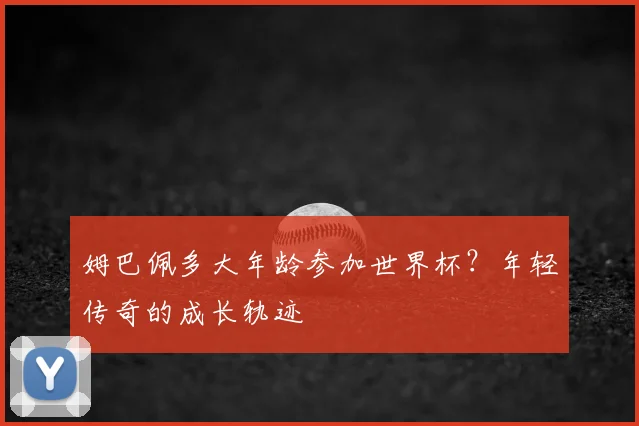姆巴佩多大年龄参加世界杯?年轻传奇的成长轨迹