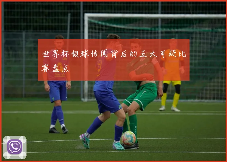 世界杯假球传闻背后的五大可疑比赛盘点