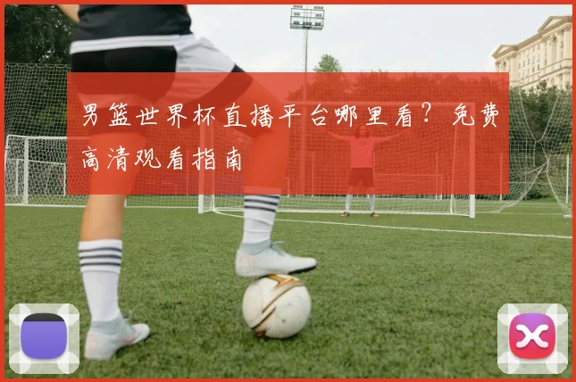 男篮世界杯直播平台哪里看?免费高清观看指南