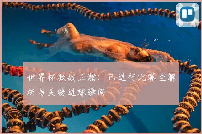 世界杯激战正酣：已进行比赛全解析与关键进球瞬间