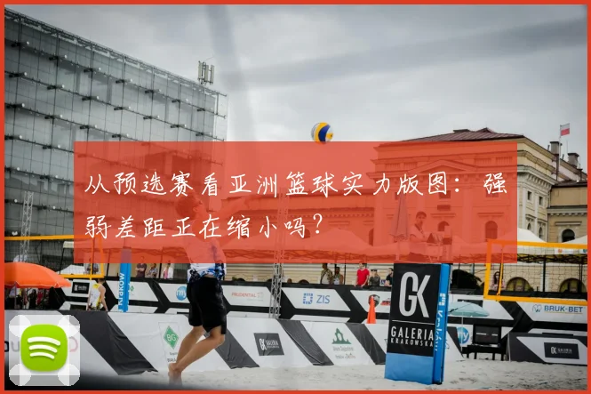 从预选赛看亚洲篮球实力版图：强弱差距正在缩小吗？