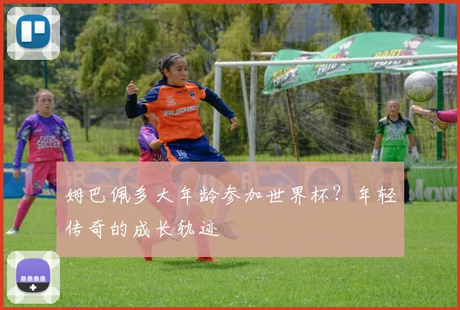 姆巴佩多大年龄参加世界杯？年轻传奇的成长轨迹