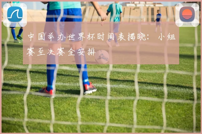 中国举办世界杯时间表揭晓：小组赛至决赛全安排