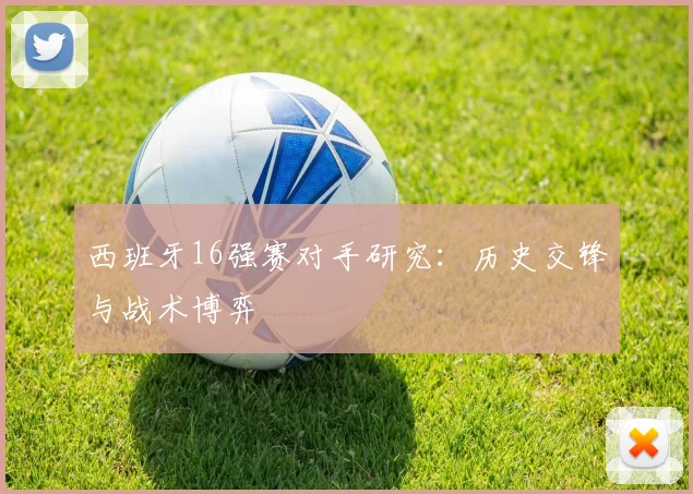 西班牙16强赛对手研究：历史交锋与战术博弈