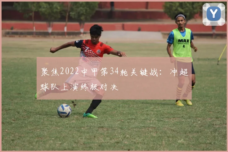 聚焦2022中甲第34轮关键战：冲超球队上演终极对决