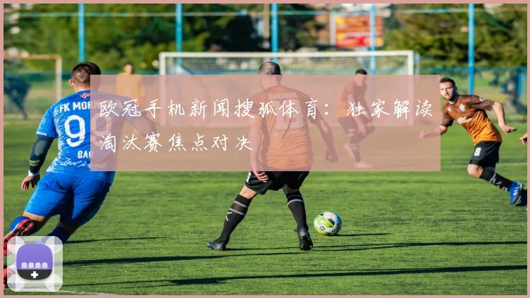 欧冠手机新闻搜狐体育：独家解读淘汰赛焦点对决