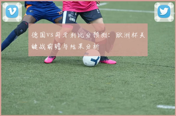德国vs匈牙利比分预测：欧洲杯关键战前瞻与结果分析