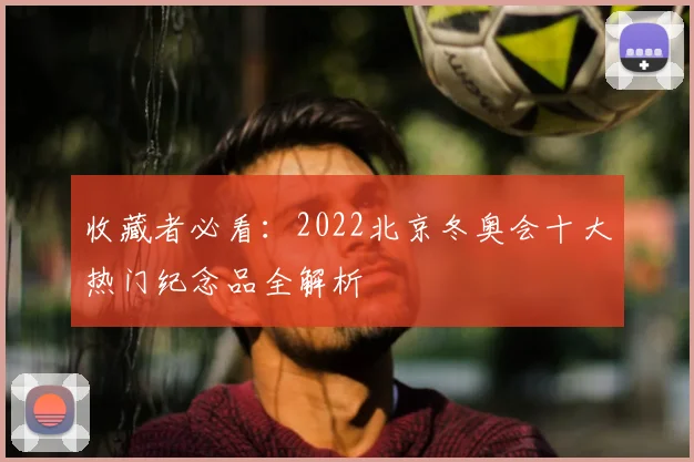 收藏者必看：2022北京冬奥会十大热门纪念品全解析