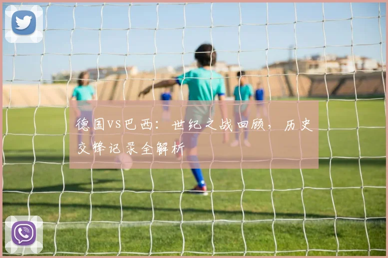 德国vs巴西：世纪之战回顾，历史交锋记录全解析