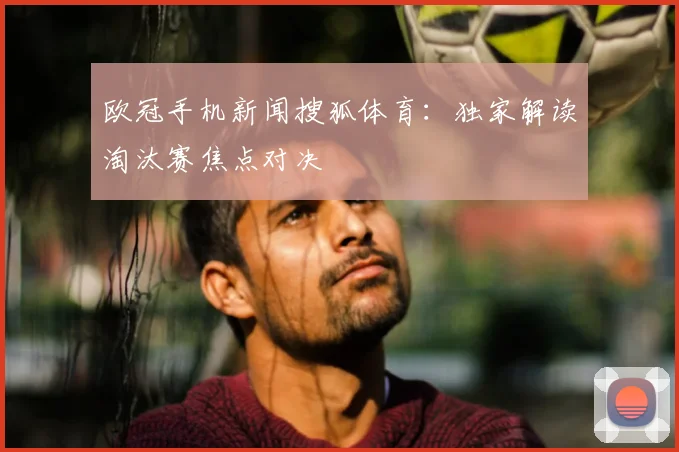 欧冠手机新闻搜狐体育：独家解读淘汰赛焦点对决