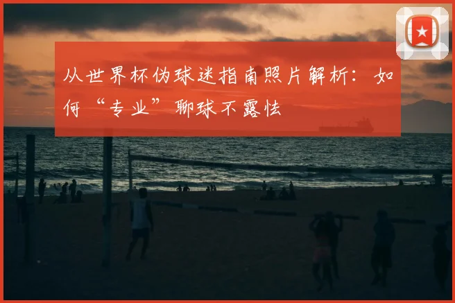 从世界杯伪球迷指南照片解析：如何“专业”聊球不露怯